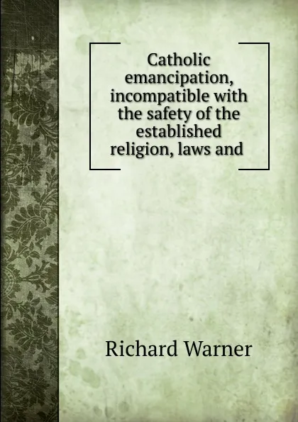 Обложка книги Catholic emancipation, incompatible with the safety of the established religion, laws and ., Richard Warner