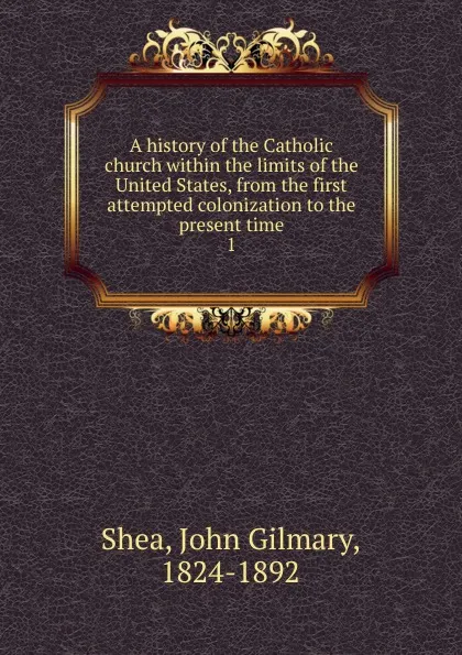 Обложка книги A history of the Catholic church within the limits of the United States, from the first attempted colonization to the present time. 1, John Gilmary Shea