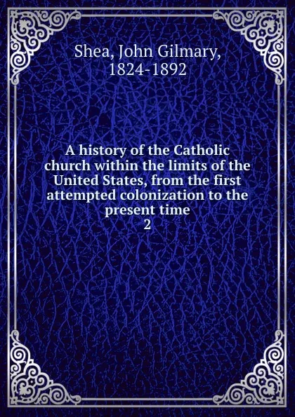 Обложка книги A history of the Catholic church within the limits of the United States, from the first attempted colonization to the present time. 2, John Gilmary Shea