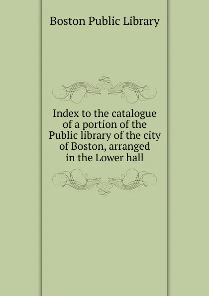 Обложка книги Index to the catalogue of a portion of the Public library of the city of Boston, arranged in the Lower hall, Boston Public Library