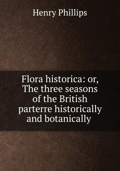 Обложка книги Flora historica: or, The three seasons of the British parterre historically and botanically ., Henry Phillips