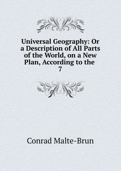 Обложка книги Universal Geography: Or a Description of All Parts of the World, on a New Plan, According to the . 7, Conrad Malte-Brun