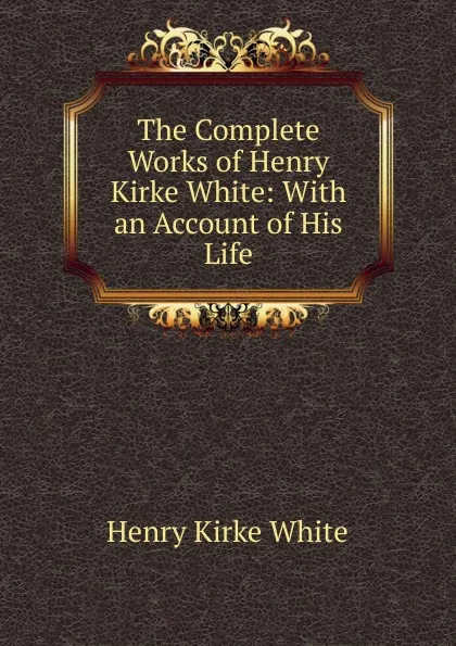 Обложка книги The Complete Works of Henry Kirke White: With an Account of His Life, Henry Kirke White