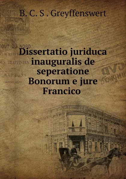 Обложка книги Dissertatio juriduca inauguralis de seperatione Bonorum e jure Francico ., B.C. S. Greyffenswert