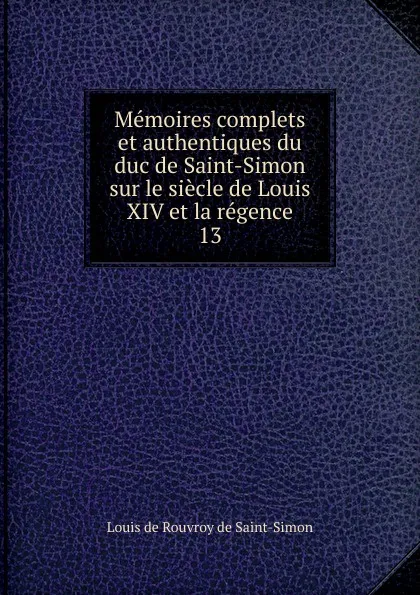 Обложка книги Memoires complets et authentiques du duc de Saint-Simon sur le siecle de Louis XIV et la regence. 13, Louis de Rouvroy Saint-Simon