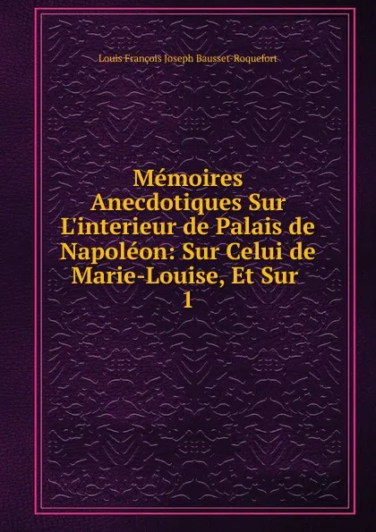 Обложка книги Memoires Anecdotiques Sur L.interieur de Palais de Napoleon: Sur Celui de Marie-Louise, Et Sur . 1, Louis François Joseph Bausset-Roquefort