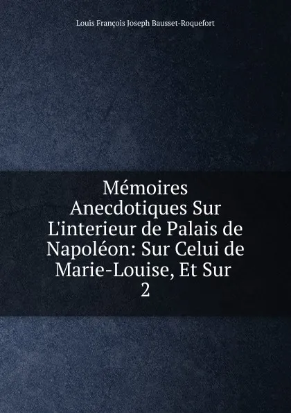 Обложка книги Memoires Anecdotiques Sur L.interieur de Palais de Napoleon: Sur Celui de Marie-Louise, Et Sur . 2, Louis François Joseph Bausset-Roquefort