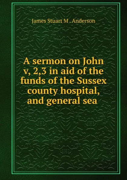 Обложка книги A sermon on John v, 2,3 in aid of the funds of the Sussex county hospital, and general sea ., James Stuart M. Anderson