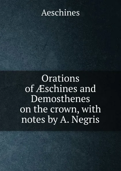 Обложка книги Orations of AEschines and Demosthenes on the crown, with notes by A. Negris, Aeschines