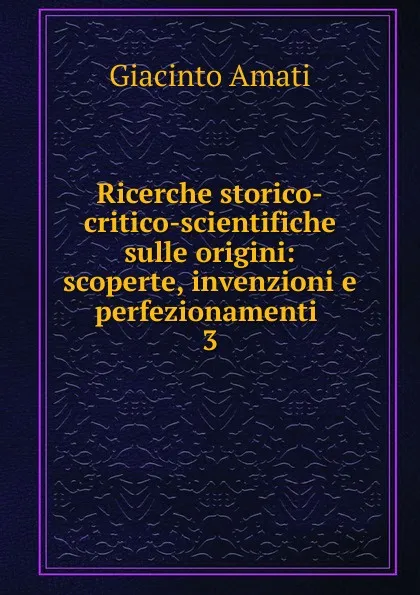 Обложка книги Ricerche storico-critico-scientifiche sulle origini: scoperte, invenzioni e perfezionamenti . 3, Giacinto Amati