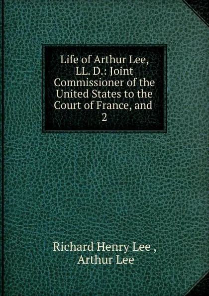 Обложка книги Life of Arthur Lee, LL. D.: Joint Commissioner of the United States to the Court of France, and . 2, Richard Henry Lee