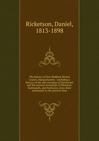 Обложка книги The history of New Bedford, Bristol County, Massachusetts : including a history of the old township of Dartmouth and the present townships of Westport, Dartmouth, and Fairhaven, from their settlement to the present time, Daniel Ricketson