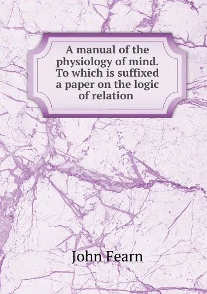 Обложка книги A manual of the physiology of mind. To which is suffixed a paper on the logic of relation ., John Fearn