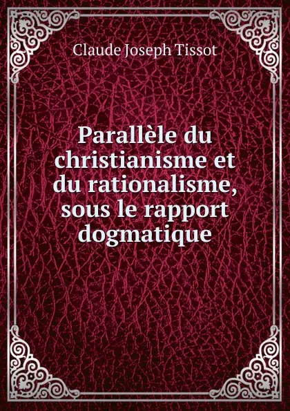 Обложка книги Parallele du christianisme et du rationalisme, sous le rapport dogmatique, Claude Joseph Tissot