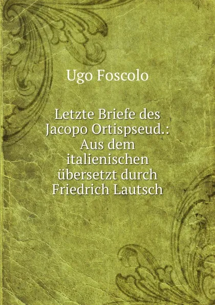 Обложка книги Letzte Briefe des Jacopo Ortispseud.: Aus dem italienischen ubersetzt durch Friedrich Lautsch, Foscolo Ugo