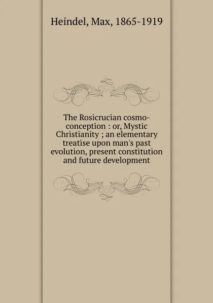 Обложка книги The Rosicrucian cosmo-conception : or, Mystic Christianity ; an elementary treatise upon man.s past evolution, present constitution and future development, Max Heindel