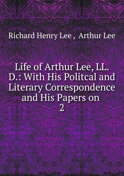 Обложка книги Life of Arthur Lee, LL. D.: With His Politcal and Literary Correspondence and His Papers on. 2, Richard Henry Lee