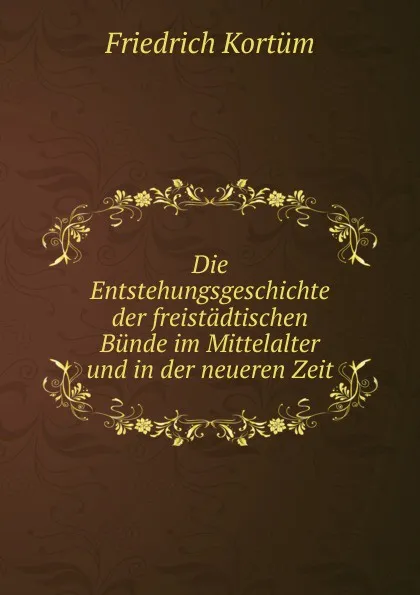 Обложка книги Die Entstehungsgeschichte der freistadtischen Bunde im Mittelalter und in der neueren Zeit, Friedrich Kortüm