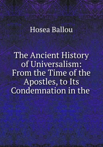 Обложка книги The Ancient History of Universalism: From the Time of the Apostles, to Its Condemnation in the ., Hosea Ballou