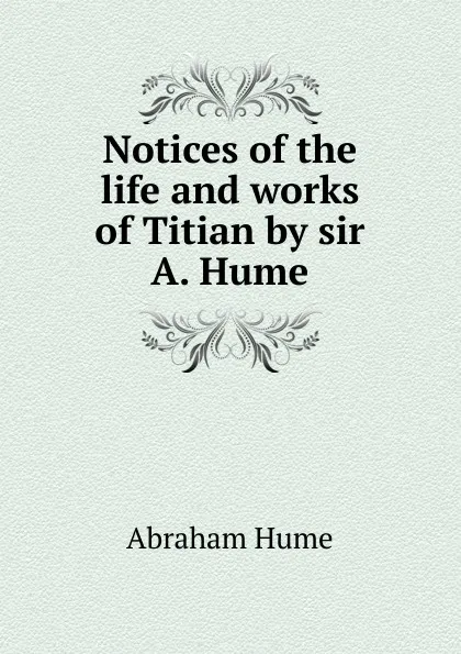 Обложка книги Notices of the life and works of Titian by sir A. Hume., Abraham Hume