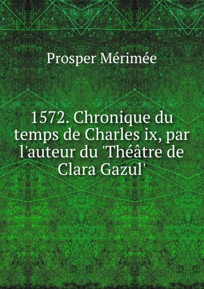 Обложка книги 1572. Chronique du temps de Charles ix, par l.auteur du .Theatre de Clara Gazul.., Mérimée Prosper