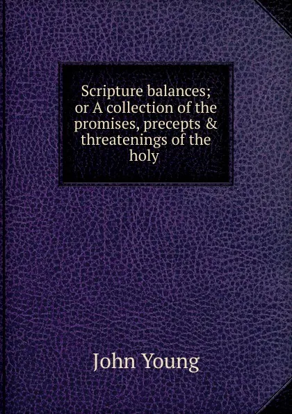 Обложка книги Scripture balances; or A collection of the promises, precepts . threatenings of the holy ., John Young