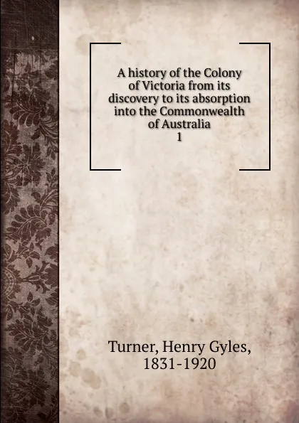 Обложка книги A history of the Colony of Victoria from its discovery to its absorption into the Commonwealth of Australia. 1, Henry Gyles Turner