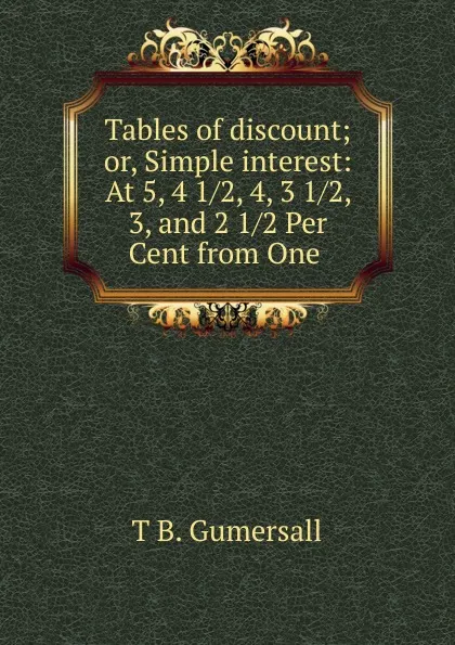 Обложка книги Tables of discount; or, Simple interest: At 5, 4 1/2, 4, 3 1/2, 3, and 2 1/2 Per Cent from One ., T.B. Gumersall