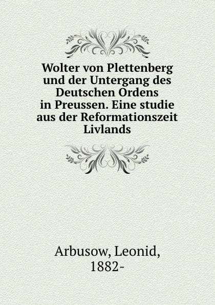 Обложка книги Wolter von Plettenberg und der Untergang des Deutschen Ordens in Preussen. Eine studie aus der Reformationszeit Livlands, Leonid Arbusow