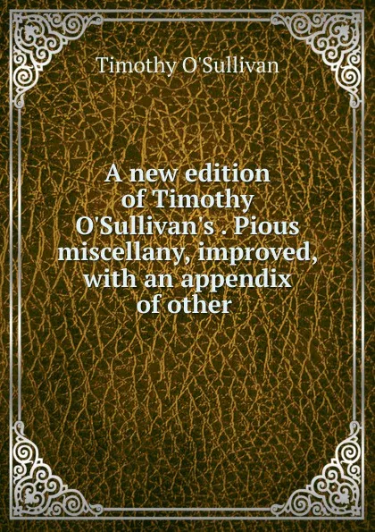 Обложка книги A new edition of Timothy O.Sullivan.s . Pious miscellany, improved, with an appendix of other ., Timothy O'Sullivan