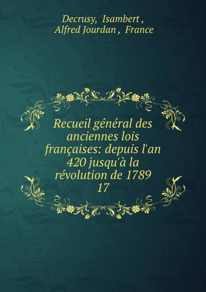 Обложка книги Recueil general des anciennes lois francaises: depuis l.an 420 jusqu.a la revolution de 1789. 17, Isambert Decrusy