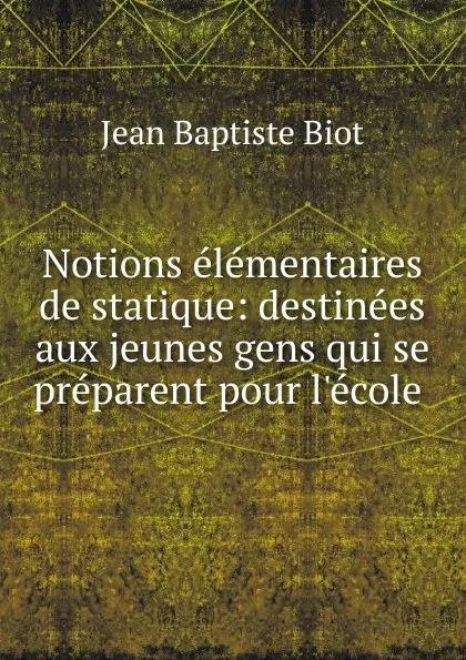 Обложка книги Notions elementaires de statique: destinees aux jeunes gens qui se preparent pour l.ecole ., Jean Baptiste Biot