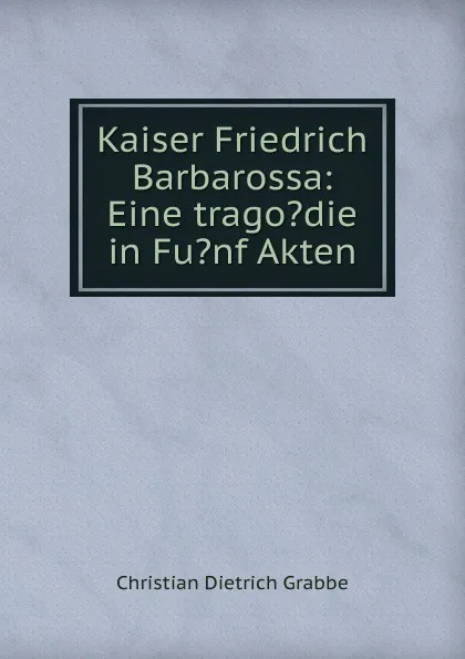 Обложка книги Kaiser Friedrich Barbarossa: Eine trago.die in Fu.nf Akten, Christian Dietrich Grabbe