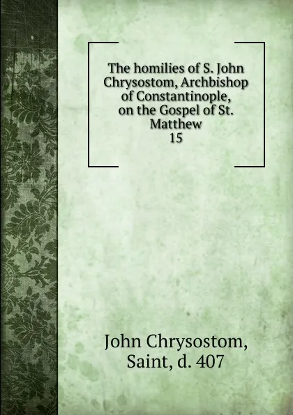 Обложка книги The homilies of S. John Chrysostom, Archbishop of Constantinople, on the Gospel of St. Matthew. 15, John Chrysostom