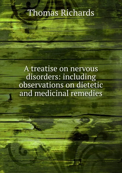 Обложка книги A treatise on nervous disorders: including observations on dietetic and medicinal remedies, Thomas Richards