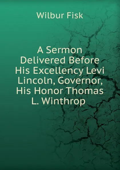 Обложка книги A Sermon Delivered Before His Excellency Levi Lincoln, Governor, His Honor Thomas L. Winthrop ., Wilbur Fisk