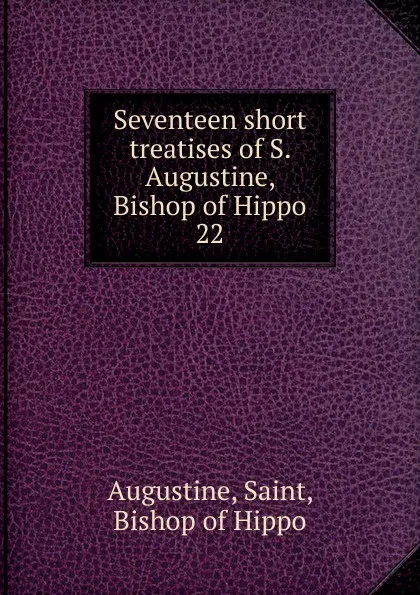 Обложка книги Seventeen short treatises of S. Augustine, Bishop of Hippo. 22, Saint Augustine