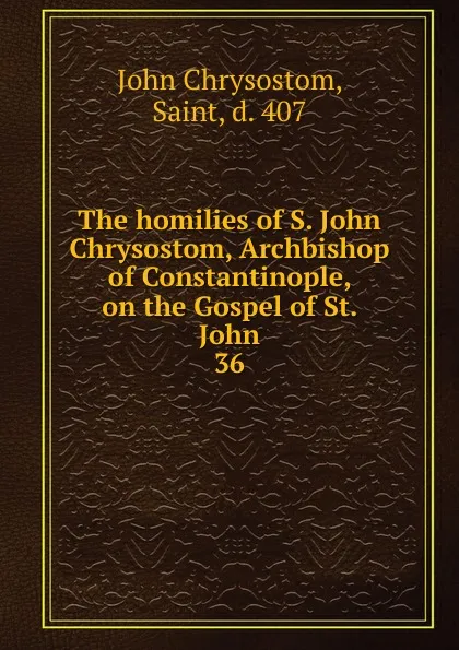 Обложка книги The homilies of S. John Chrysostom, Archbishop of Constantinople, on the Gospel of St. John. 36, John Chrysostom