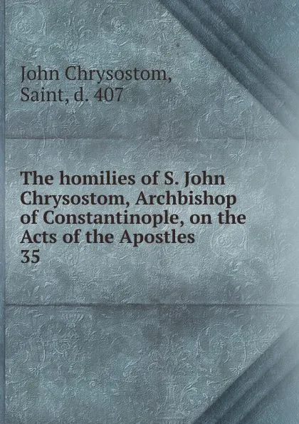 Обложка книги The homilies of S. John Chrysostom, Archbishop of Constantinople, on the Acts of the Apostles. 35, John Chrysostom