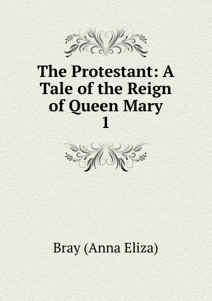 Обложка книги The Protestant: A Tale of the Reign of Queen Mary. 1, Bray Anna Eliza