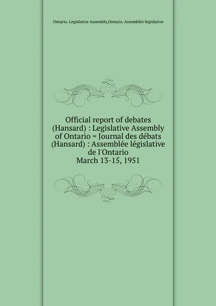 Обложка книги Official report of debates (Hansard) : Legislative Assembly of Ontario . Journal des debats (Hansard) : Assemblee legislative de l.Ontario. March 13-15, 1951, Ontario. Legislative Assembly