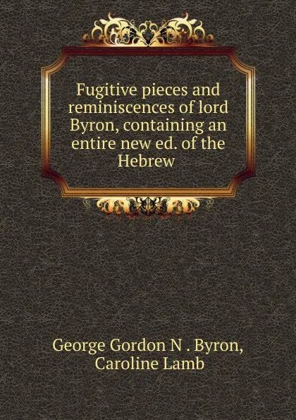 Обложка книги Fugitive pieces and reminiscences of lord Byron, containing an entire new ed. of the Hebrew ., George Gordon N. Byron