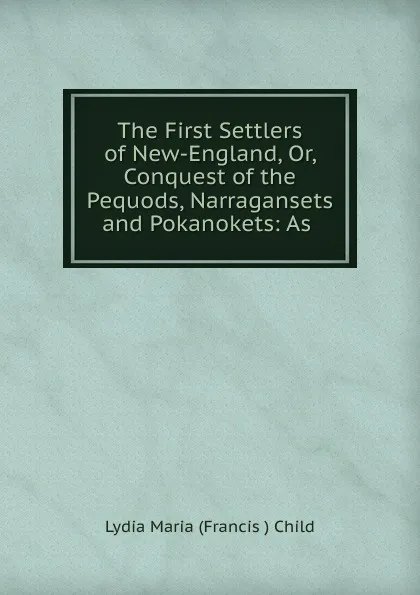Обложка книги The First Settlers of New-England, Or, Conquest of the Pequods, Narragansets and Pokanokets: As ., Lydia Maria Francis Child