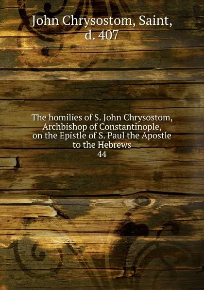 Обложка книги The homilies of S. John Chrysostom, Archbishop of Constantinople, on the Epistle of S. Paul the Apostle to the Hebrews. 44, John Chrysostom