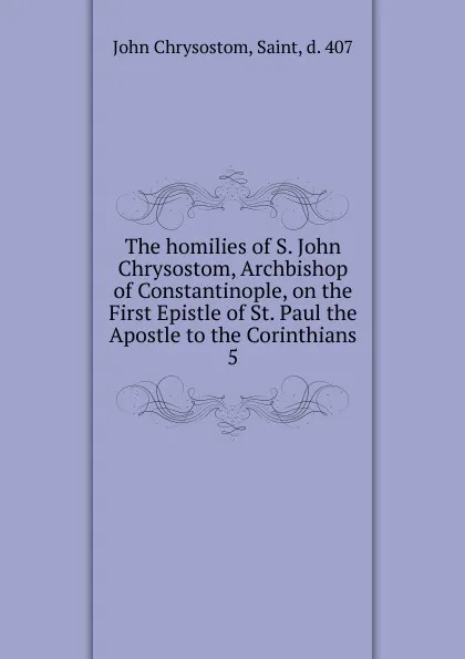 Обложка книги The homilies of S. John Chrysostom, Archbishop of Constantinople, on the First Epistle of St. Paul the Apostle to the Corinthians. 5, John Chrysostom