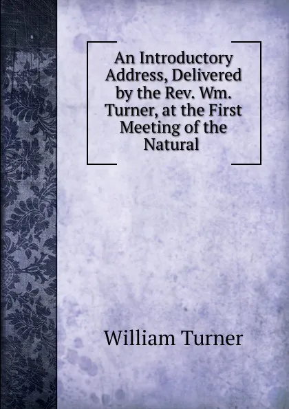 Обложка книги An Introductory Address, Delivered by the Rev. Wm. Turner, at the First Meeting of the Natural ., William Turner
