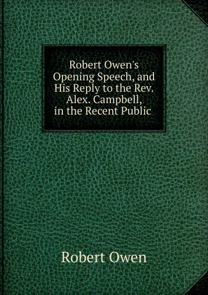 Обложка книги Robert Owen.s Opening Speech, and His Reply to the Rev. Alex. Campbell, in the Recent Public ., Robert Owen