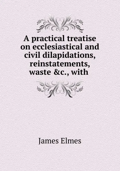 Обложка книги A practical treatise on ecclesiastical and civil dilapidations, reinstatements, waste .c., with ., James Elmes