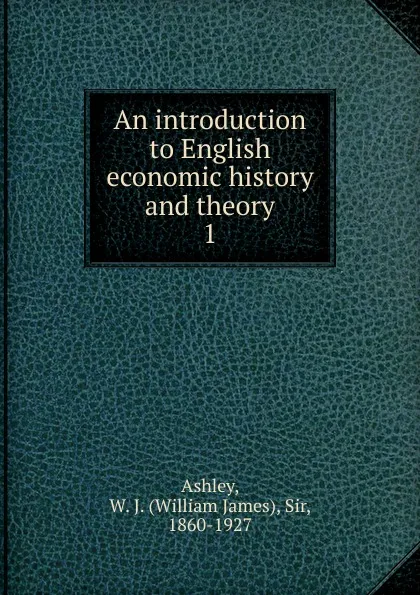 Обложка книги An introduction to English economic history and theory. 1, W.J. Ashley