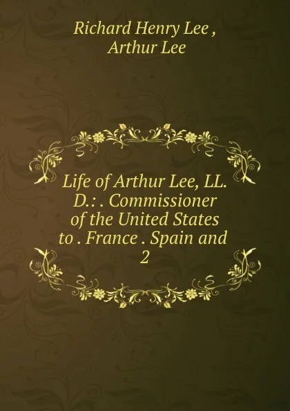 Обложка книги Life of Arthur Lee, LL. D.: . Commissioner of the United States to . France . Spain and . 2, Richard Henry Lee